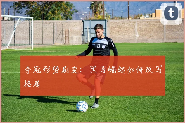 夺冠形势剧变：黑马崛起如何改写格局