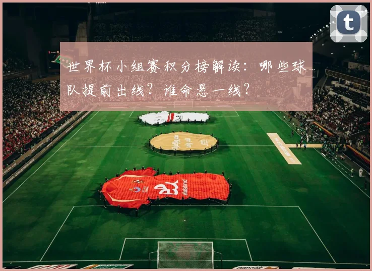 世界杯小组赛积分榜解读：哪些球队提前出线？谁命悬一线？