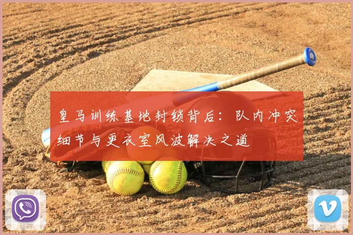 皇马训练基地封锁背后：队内冲突细节与更衣室风波解决之道