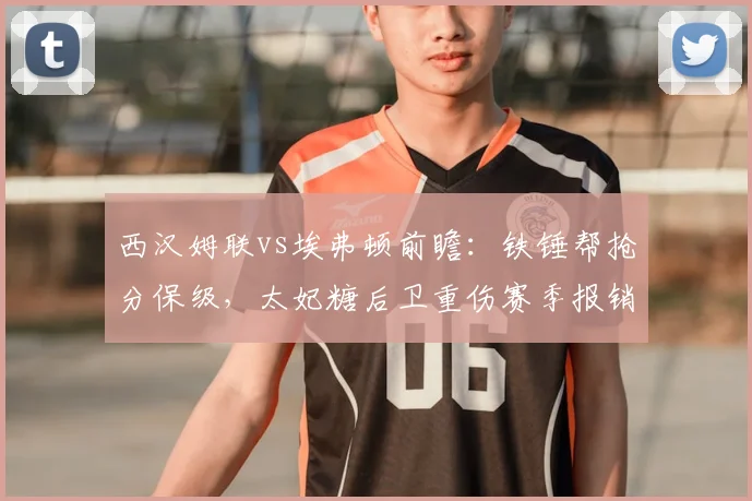 西汉姆联vs埃弗顿前瞻：铁锤帮抢分保级，太妃糖后卫重伤赛季报销