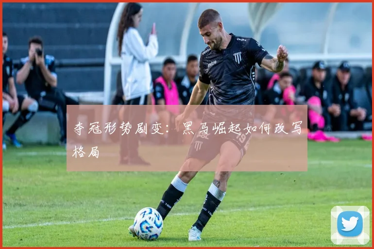 夺冠形势剧变：黑马崛起如何改写格局