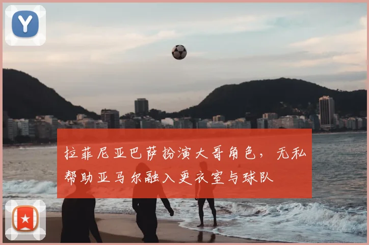拉菲尼亚巴萨扮演大哥角色，无私帮助亚马尔融入更衣室与球队